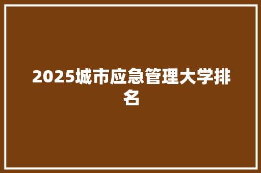 2025城市应急管理大学排名 未命名