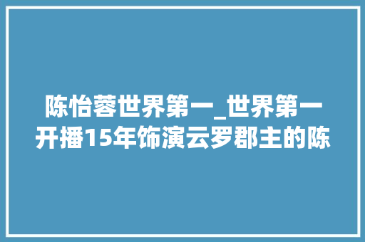 陈怡蓉世界第一_世界第一开播15年饰演云罗郡主的陈怡蓉如今怎么样了