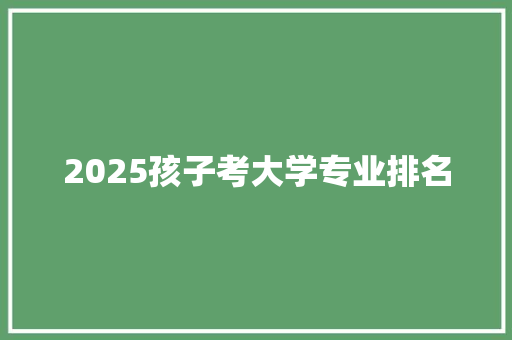 2025孩子考大学专业排名