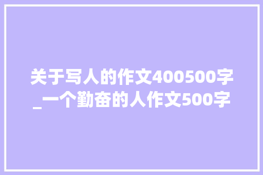 关于写人的作文400500字_一个勤奋的人作文500字写一小我的作文 工作总结范文