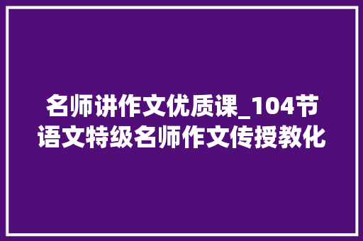 名师讲作文优质课_104节语文特级名师作文传授教化视频都是精品限时领取