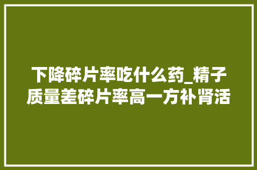 下降碎片率吃什么药_精子质量差碎片率高一方补肾活血清热利湿提高精子质量