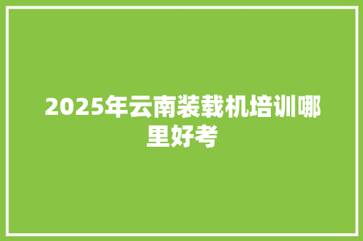 2025年云南装载机培训哪里好考