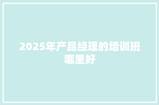 2025年产品经理的培训班哪里好