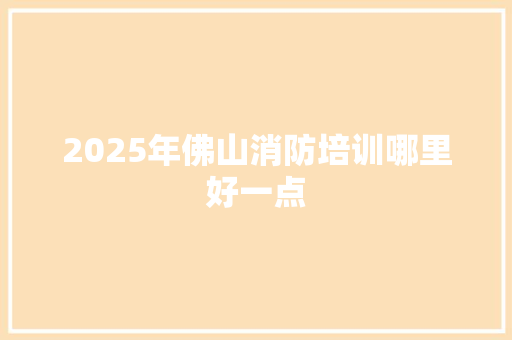 2025年佛山消防培训哪里好一点