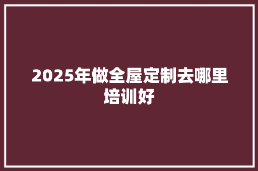 2025年做全屋定制去哪里培训好 未命名