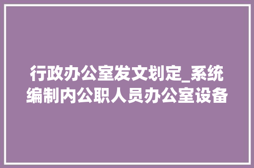 行政办公室发文划定_系统编制内公职人员办公室设备规定与中间行政单位要求