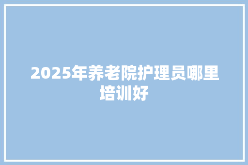 2025年养老院护理员哪里培训好