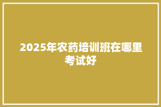 2025年农药培训班在哪里考试好