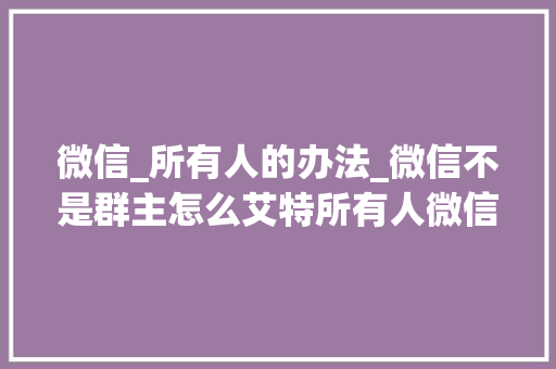 微信_所有人的办法_微信不是群主怎么艾特所有人微信所有人的笨方法 生活范文