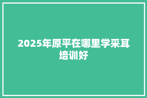 2025年原平在哪里学采耳培训好