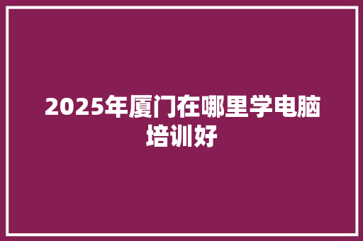 2025年厦门在哪里学电脑培训好