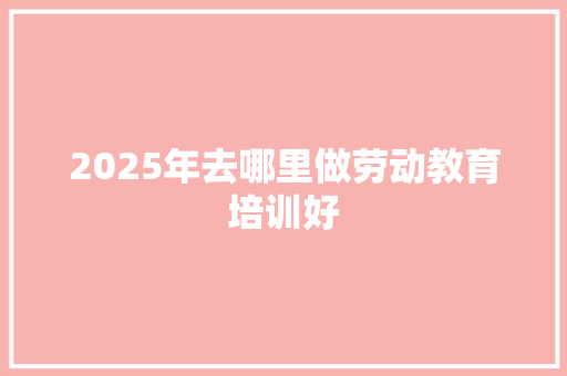 2025年去哪里做劳动教育培训好