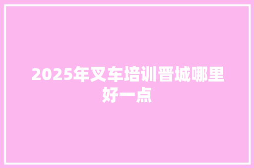 2025年叉车培训晋城哪里好一点