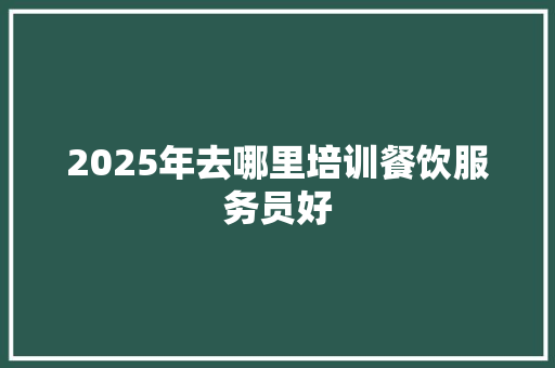 2025年去哪里培训餐饮服务员好