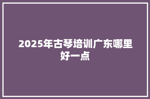 2025年古琴培训广东哪里好一点 未命名