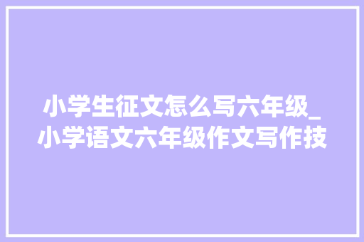 小学生征文怎么写六年级_小学语文六年级作文写作技巧详解附单元优秀范文及名师点评