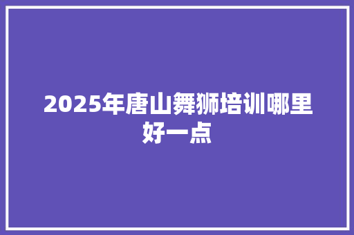 2025年唐山舞狮培训哪里好一点