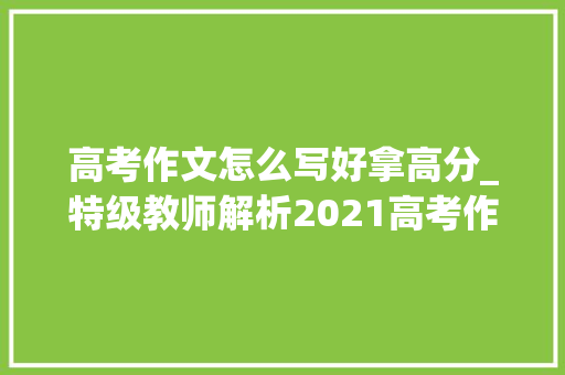 高考作文怎么写好拿高分_特级教师解析2021高考作文这样写能得高分