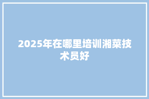 2025年在哪里培训湘菜技术员好