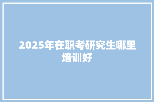 2025年在职考研究生哪里培训好