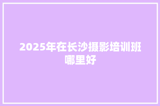 2025年在长沙摄影培训班哪里好 未命名