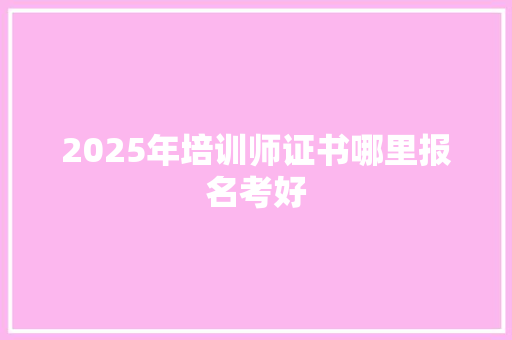 2025年培训师证书哪里报名考好