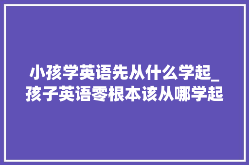 小孩学英语先从什么学起_孩子英语零根本该从哪学起切记这4步鸡娃才能精确又高效 工作总结范文