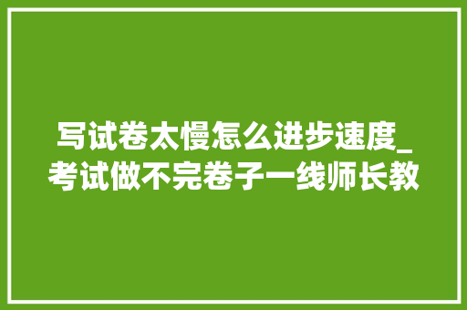 写试卷太慢怎么进步速度_考试做不完卷子一线师长教师亲测提高做题速度仅需三招 生活范文