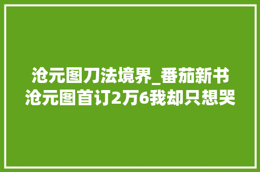 沧元图刀法境界_番茄新书沧元图首订2万6我却只想哭青春已逝啊 致辞范文