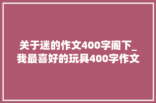 关于迷的作文400字阁下_我最喜好的玩具400字作文精选49篇