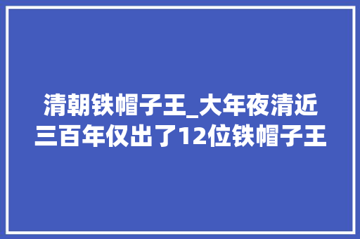 清朝铁帽子王_大年夜清近三百年仅出了12位铁帽子王他们都有什么功绩