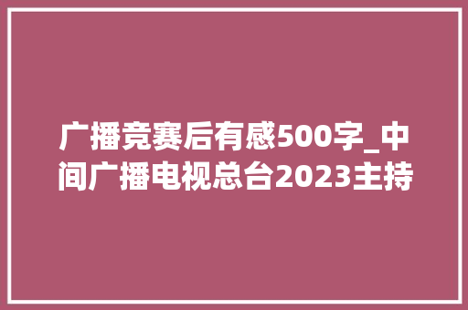 广播竞赛后有感500字_中间广播电视总台2023主持人大年夜赛第五期节目不雅观后感 简历范文