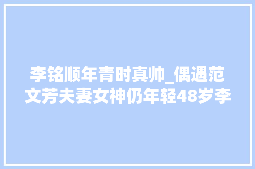 李铭顺年青时真帅_偶遇范文芳夫妻女神仍年轻48岁李铭顺却实胖把老公熬成爹