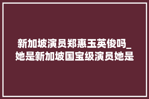 新加坡演员郑惠玉英俊吗_她是新加坡国宝级演员她是阿姐郑惠玉