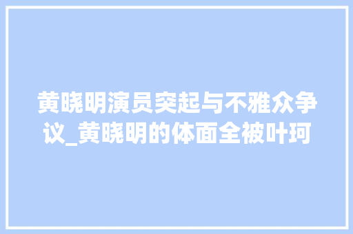 黄晓明演员突起与不雅众争议_黄晓明的体面全被叶珂撕完了叶珂前夫的谈话再次让黄成为笑 报告范文