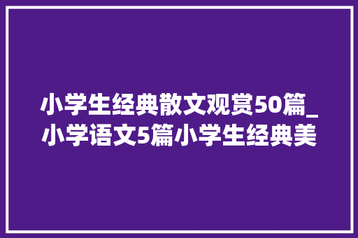 小学生经典散文观赏50篇_小学语文5篇小学生经典美文请不雅赏可打印背诵 商务邮件范文