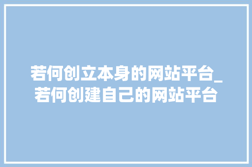 若何创立本身的网站平台_若何创建自己的网站平台