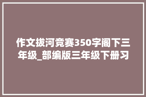 作文拔河竞赛350字阁下三年级_部编版三年级下册习作身边那些有特点的人习作知道图文解读 简历范文