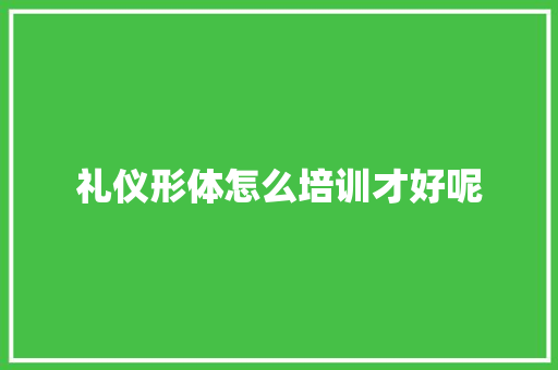 礼仪形体怎么培训才好呢