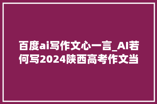 百度ai写作文心一言_AI若何写2024陕西高考作文当四大年夜AI对象碰着坦诚交流谁能更胜一筹