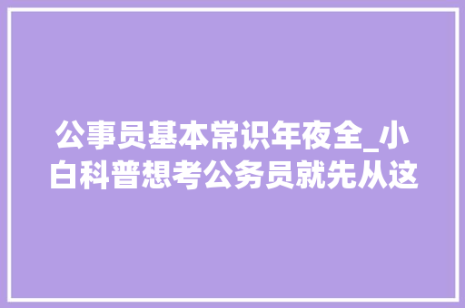 公事员基本常识年夜全_小白科普想考公务员就先从这10条基本常识开始