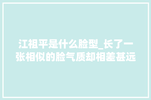 江祖平是什么脸型_长了一张相似的脸气质却相差甚远一个洋气一个土气 申请书范文