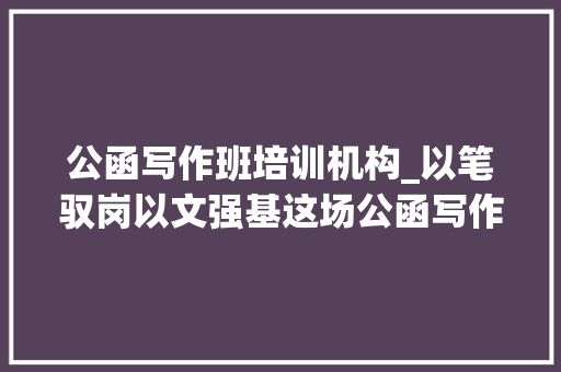 公函写作班培训机构_以笔驭岗以文强基这场公函写作培训有料更有效