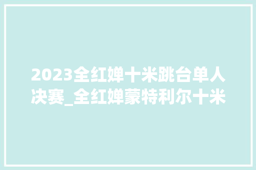 2023全红婵十米跳台单人决赛_全红婵蒙特利尔十米台夺冠东京后国际赛首胜陈芋汐