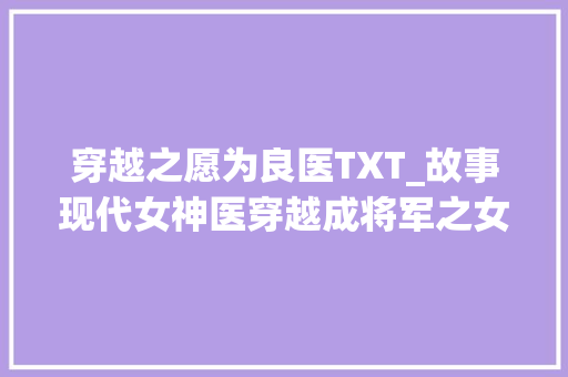 穿越之愿为良医TXT_故事现代女神医穿越成将军之女将军府遭巨变她被卖往青楼