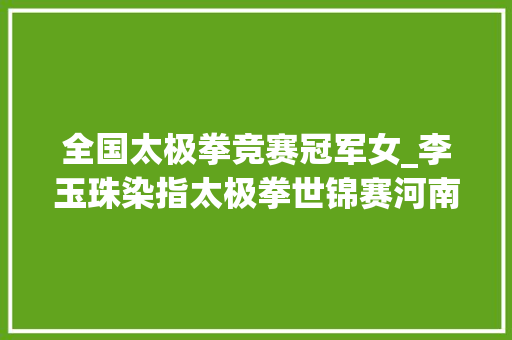 全国太极拳竞赛冠军女_李玉珠染指太极拳世锦赛河南省首位女子太极拳世界冠军出身