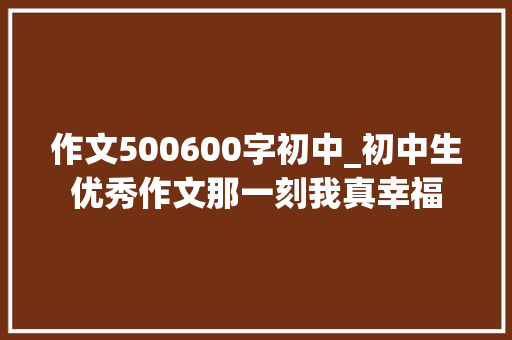 作文500600字初中_初中生优秀作文那一刻我真幸福 报告范文