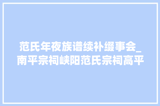 范氏年夜族谱续补缀事会_南平宗祠峡阳范氏宗祠高平堂 世系肇自唐尧支派衍于西峡