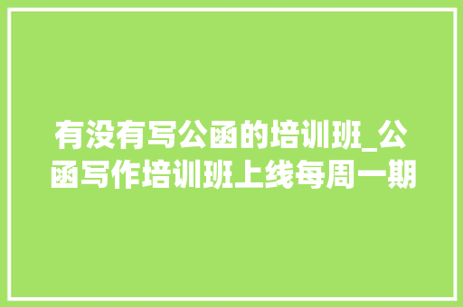 有没有写公函的培训班_公函写作培训班上线每周一期 学术范文